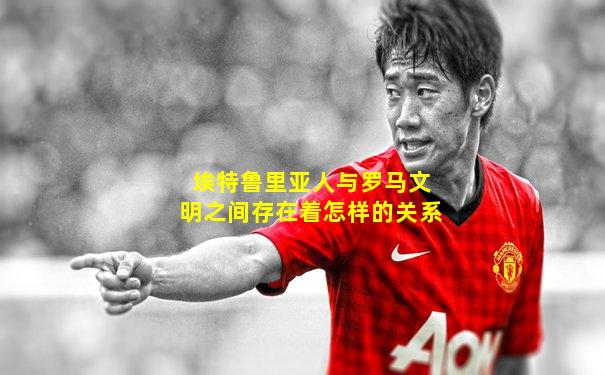 埃特鲁里亚人与罗马文明之间存在着怎样的关系