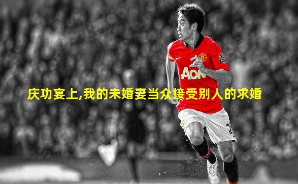 庆功宴上,我的未婚妻当众接受别人的求婚